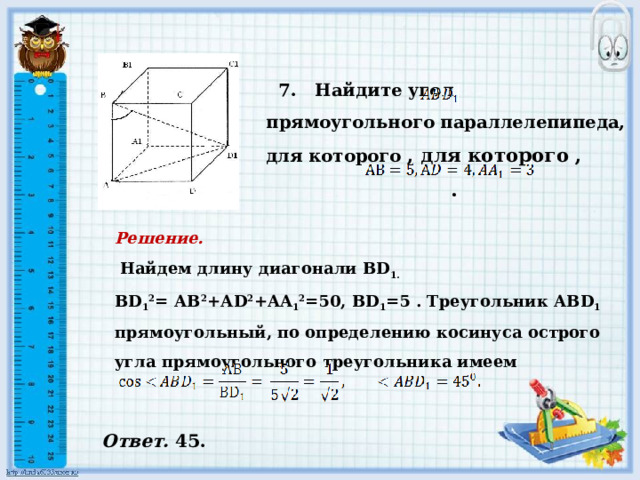    7. Найдите угол прямоугольного параллелепипеда, для которого , для которого ,  .         Решение.    Найдем длину диагонали BD 1. BD 1 2 = АВ 2 +АD 2 +AA 1 2 =50, BD 1 =5 . Треугольник АВD 1 прямоугольный, по определению косинуса острого угла прямоугольного треугольника имеем     Ответ. 45. 