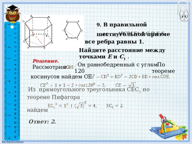 Найдите расстояние между точками Е и С 1  . . Он равнобедренный с углом 120 . По теореме  Из прямоугольного треугольника СЕС 1 по теореме Пифагора найдем   9. В правильной шестиугольной призме      ED все ребра равны 1 . Решение. Рассмотрим  косинусов найдем СЕ:     Ответ: 2.  