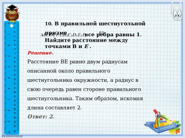 Найдите расстояние между точками В и Е .    10. В правильной шестиугольной призме   все ребра равны 1 .     ED Решение. Расстояние ВЕ равно двум радиусам описанной около правильного шестиугольника окружности, а радиус в свою очередь равен стороне правильного шестиугольника. Таким образом, искомая длина составляет 2.      Ответ: 2.  