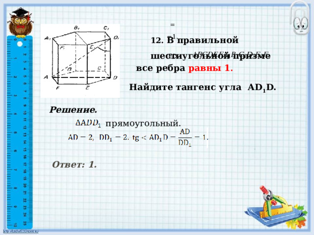 Найдите тангенс угла АD 1 D.       = 12. В правильной шестиугольной призме  =1.     ED все ребра равны 1 .  Решение. прямоугольный. Ответ: 1.      