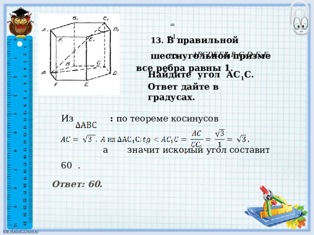 Найдите угол АС 1 С. Ответ дайте в градусах.       = 13. В правильной шестиугольной призме  =1.     ED все ребра равны 1 . Решение.  Из : по теореме косинусов    а значит искомый угол составит 60 .       Ответ: 60.    
