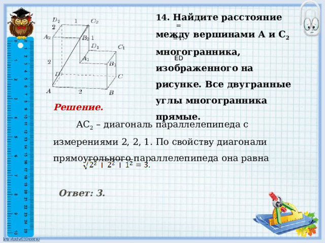     14 . Найдите расстояние между вершинами А и С 2 многогранника, изображенного на рисунке. Все двугранные углы многогранника прямые.   = =1.     ED Решение.  АС 2 – диагональ параллелепипеда с измерениями 2, 2, 1. По свойству диагонали прямоугольного параллелепипеда она равна     Ответ: 3.      