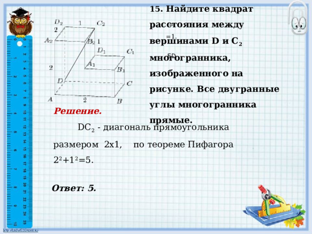 15 . Найдите квадрат расстояния между вершинами D и С 2 многогранника, изображенного на рисунке. Все двугранные углы многогранника прямые.     Ответ: 5.   = =1.     ED Решение.  DC 2 - диагональ прямоугольника размером 2х1, по теореме Пифагора 2 2 +1 2 =5.         