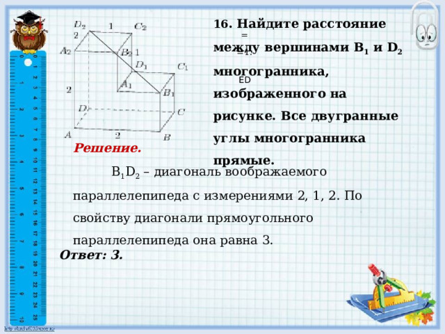     Ответ: 3. 16 . Найдите расстояние между вершинами B 1 и D 2 многогранника, изображенного на рисунке. Все двугранные углы многогранника прямые.   = =1.     ED Решение.  B 1 D 2 – диагональ воображаемого параллелепипеда с измерениями 2, 1, 2. По свойству диагонали прямоугольного параллелепипеда она равна 3.          