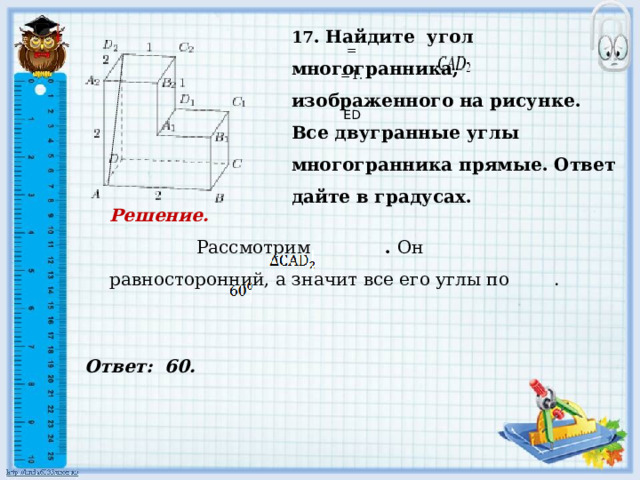     Ответ: 60. 17 . Найдите угол многогранника, изображенного на рисунке. Все двугранные углы многогранника прямые. Ответ дайте в градусах.    = =1.     ED Решение.  Рассмотрим . Он равносторонний, а значит все его углы по .            