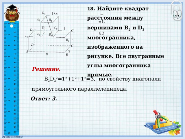    Ответ: 3. 18 . Найдите квадрат расстояния между вершинами В 2 и D 3 многогранника, изображенного на рисунке. Все двугранные углы многогранника прямые.   = =1.     ED Решение.   В 2 D 3 2 =1 2 +1 2 +1 2 =3, по свойству диагонали прямоугольного параллелепипеда.          