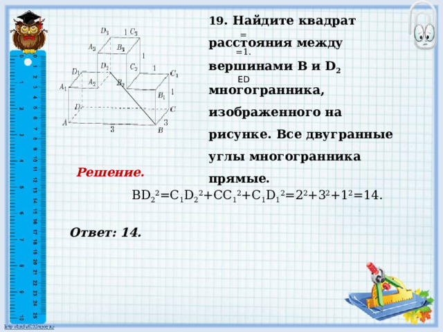     Ответ: 14. 19 . Найдите квадрат расстояния между вершинами В и D 2 многогранника, изображенного на рисунке. Все двугранные углы многогранника прямые.   = =1.     ED Решение.  BD 2 2 =C 1 D 2 2 +CC 1 2 +C 1 D 1 2 =2 2 +3 2 +1 2 =14.         