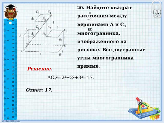     Ответ: 17. 20 . Найдите квадрат расстояния между вершинами А и С 3 многогранника, изображенного на рисунке. Все двугранные углы многогранника прямые.   = =1.     ED Решение.  АС 3 2 =2 2 +2 2 +3 2 =17.           