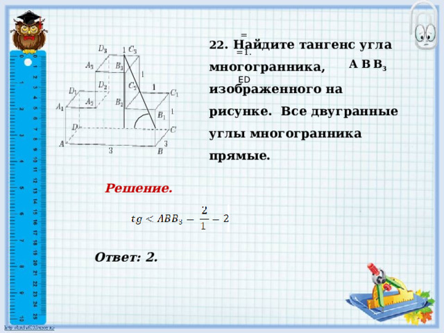    Ответ: 2.   22 . Найдите тангенс угла многогранника, изображенного на рисунке. Все двугранные углы многогранника прямые. = =1. A B  В 3     ED Решение.            