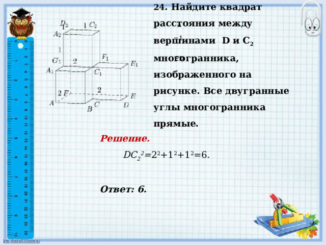 24 . Найдите квадрат расстояния между вершинами D и С 2 многогранника, изображенного на рисунке. Все двугранные углы многогранника прямые.     Ответ: 6.   = =1.     ED  Решение.      DC 2 2 = 2 2 +1 2 +1 2 =6.       