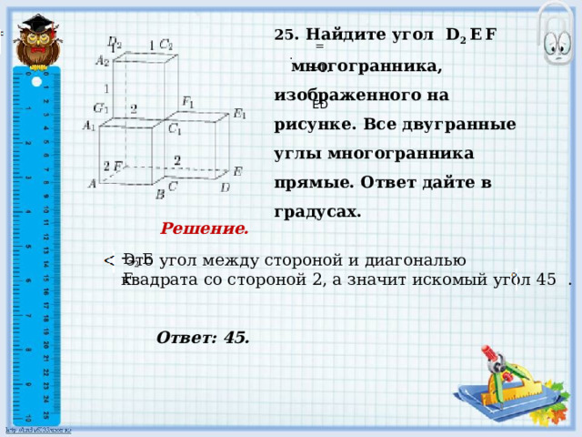     Ответ: 45. 25 . Найдите угол D 2 E  F  многогранника, изображенного на рисунке. Все двугранные углы многогранника прямые. Ответ дайте в градусах.     = . =1.     ED Решение.       D 2 E  F это угол между стороной и диагональю квадрата со стороной 2, а значит искомый угол 45 .     