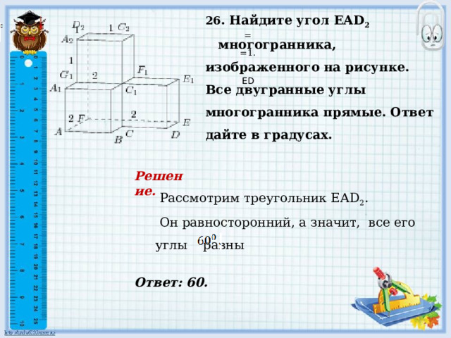     Ответ: 60. 26 . Найдите угол EАD 2  многогранника, изображенного на рисунке. Все двугранные углы многогранника прямые. Ответ дайте в градусах.   = . =1.     ED Решение.   Рассмотрим треугольник EАD 2 .  Он равносторонний, а значит, все его углы равны    