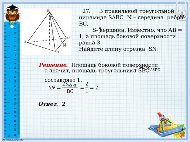     27. В правильной треугольной пирамиде SABC N – середина ребра ВС,  S- вершина. Известно, что АВ = 1, а площадь боковой поверхности равна 3. Найдите длину отрезка SN. , , = . . N  а значит, площадь треугольника SВС составляет 1, Решение.  Площадь боковой поверхности Ответ . 2 