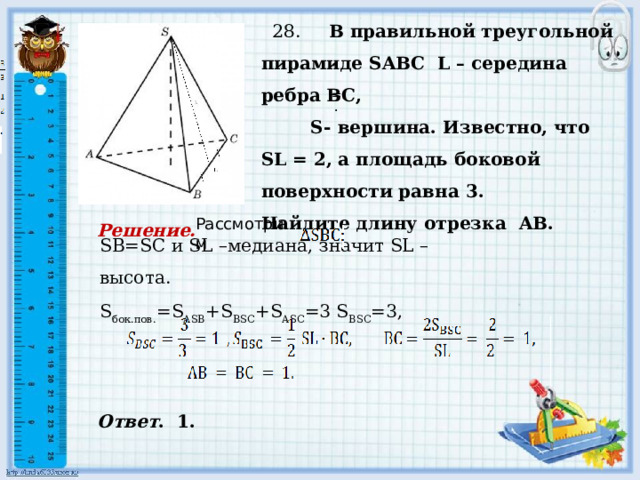     28. В правильной треугольной пирамиде SABC L – середина ребра ВС,  S- вершина. Известно, что SL = 2, а площадь боковой поверхности равна 3. Найдите длину отрезка AB. , , = . . SB=SC и SL –медиана, значит SL – высота. S бок.пов. =S ASB +S BSC +S ASC =3 S BSC =3, Рассмотрим Решение. Ответ . 1. 