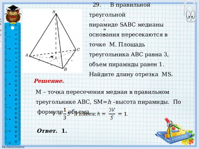  29. В правильной треугольной пирамиде SABC медианы основания пересекаются в точке М. Площадь треугольника АВС равна 3, объем пирамиды равен 1. Найдите длину отрезка МS.    , , = . . Решение. М – точка пересечения медиан в правильном треугольнике АВС, SМ= h –высота пирамиды. По формуле объема Ответ . 1. 