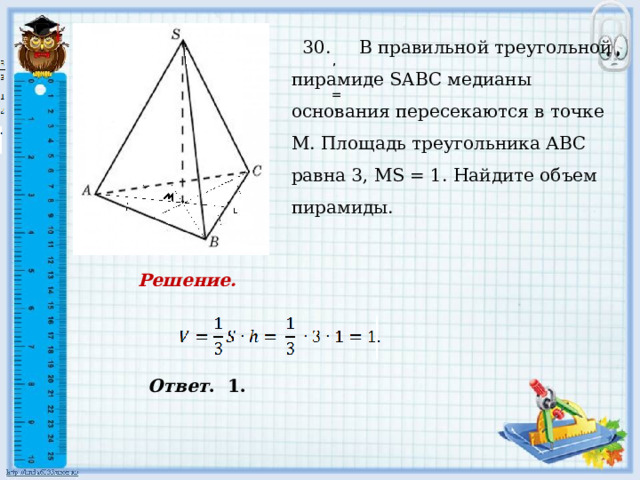     30. В правильной треугольной пирамиде SABC медианы основания пересекаются в точке М. Площадь треугольника АВС равна 3, МS = 1. Найдите объем пирамиды. , , = . . Решение. Ответ . 1. 