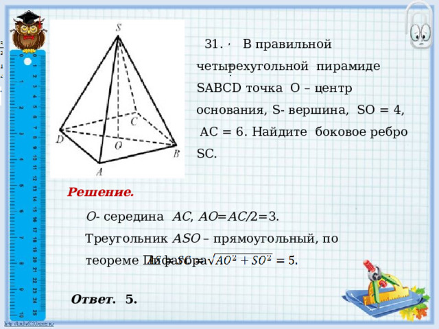     31. В правильной четырехугольной пирамиде SABCD точка О – центр основания, S- вершина, SO = 4, AC = 6. Найдите боковое ребро SC.   , , = . . Решение. О - середина АС , АО = АС/ 2=3. Треугольник АSО – прямоугольный, по теореме Пифагора Ответ . 5. 