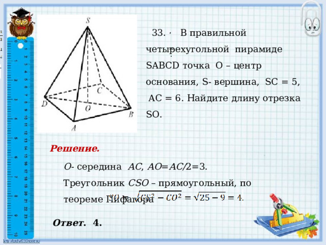     33. В правильной четырехугольной пирамиде SABCD точка О – центр основания, S- вершина, SС = 5, AC = 6. Найдите длину отрезка SО.   , , = . . Решение. О - середина АС , АО = АС/ 2=3. Треугольник СSО – прямоугольный, по теореме Пифагора Ответ . 4. 