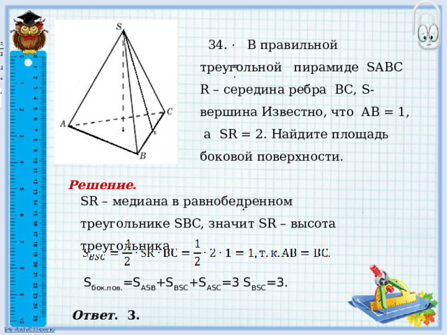     34. В правильной треугольной пирамиде SABC R – середина ребра BC, S- вершина Известно, что AB = 1, а SR = 2. Найдите площадь боковой поверхности.   , , = . . Решение. SR – медиана в равнобедренном треугольнике SBC, значит SR – высота треугольника. . S бок.пов. =S ASB +S BSC +S ASC =3 S BSC =3. Ответ . 3. 