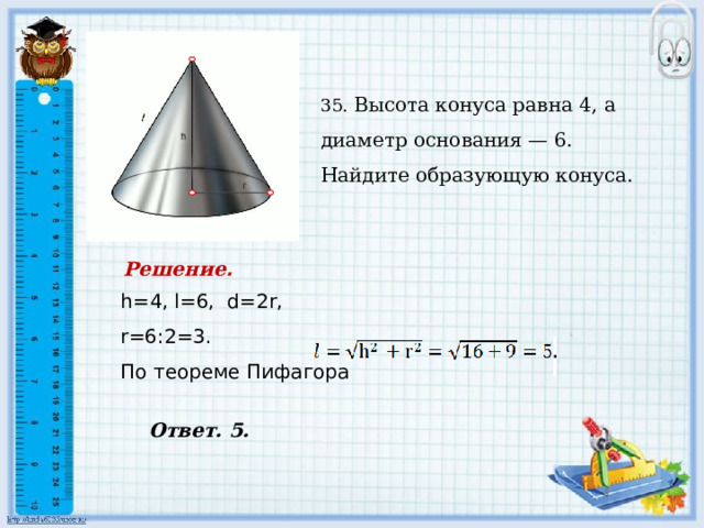    35. Высота конуса равна 4, а диаметр основания — 6. Найдите образующую конуса. Решение . h=4, l=6, d=2r, r=6:2=3. По теореме Пифагора  Ответ. 5. 