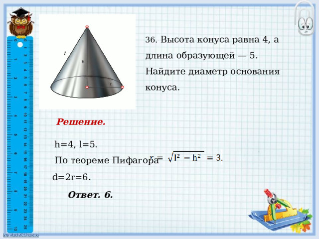    36. Высота конуса равна 4, а длина образующей — 5. Найдите диаметр основания конуса. Решение .  h=4, l=5 . По теореме Пифагора d=2r=6. Ответ. 6. 