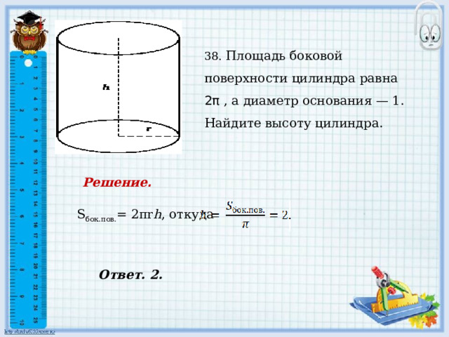    38. Площадь боковой поверхности цилиндра равна 2π , а диаметр основания — 1. Найдите высоту цилиндра. Решение .  S бок.пов. = 2πr h , откуда Ответ. 2. 