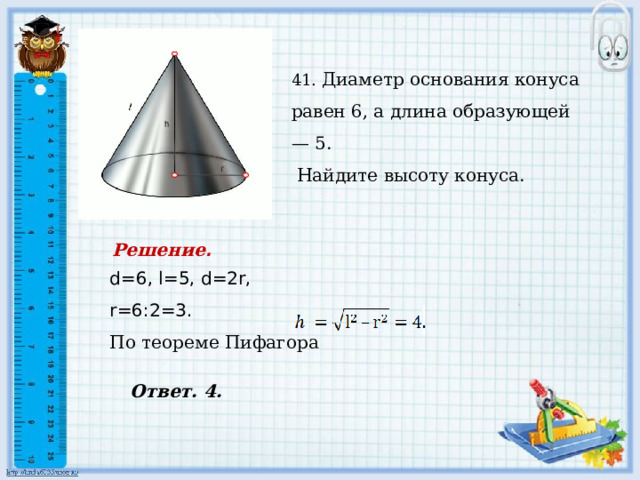    41. Диаметр основания конуса равен 6, а длина образующей — 5.  Найдите высоту конуса. Решение . d=6, l=5, d=2r, r=6:2=3. По теореме Пифагора  Ответ. 4. 