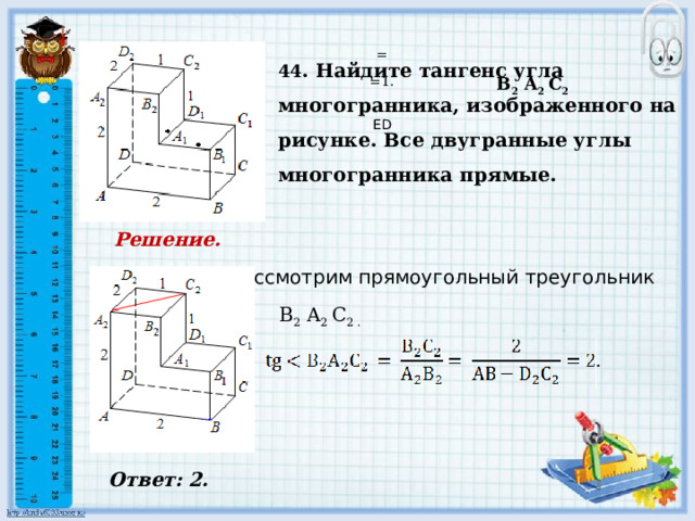     Ответ: 2.   44 . Найдите тангенс угла многогранника, изображенного на рисунке. Все двугранные углы многогранника прямые. = B 2 A 2 C 2 =1.     ED Решение.      Рассмотрим прямоугольный треугольник B 2 A 2 C 2 .        