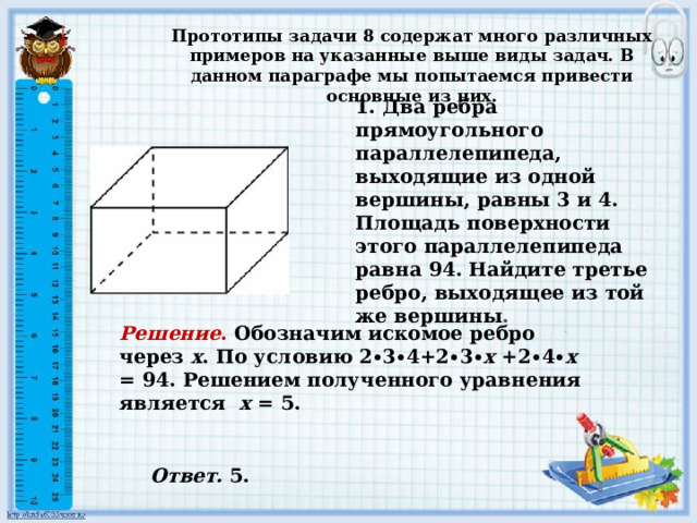 1. Два ребра прямоугольного параллелепипеда, выходящие из одной вершины, равны 3 и 4. Площадь поверхности этого параллелепипеда равна 94. Найдите третье ребро, выходящее из той же вершины . Прототипы задачи 8 содержат много различных примеров на указанные выше виды задач. В данном параграфе мы попытаемся привести основные из них. Решение . Обозначим искомое ребро через х . По условию 2∙3∙4+2∙3∙ х +2∙4∙ х = 94. Решением полученного уравнения является х = 5. Ответ. 5.  