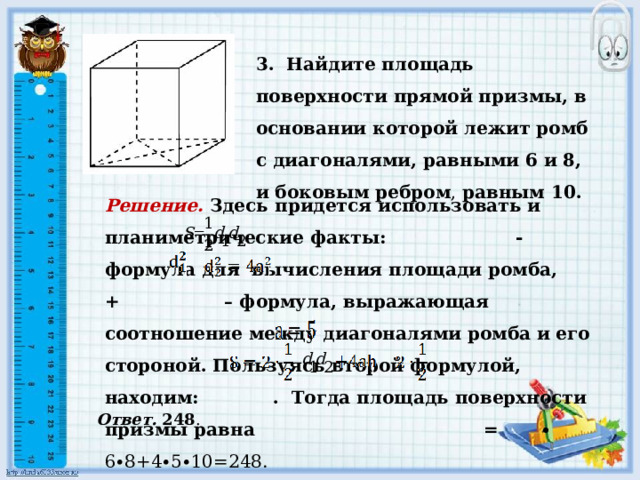 3. Найдите площадь поверхности прямой призмы, в основании которой лежит ромб с диагоналями, равными 6 и 8, и боковым ребром , равным 10.        Решение.  Здесь придется использовать и планиметрические факты: - формула для вычисления площади ромба, + – формула, выражающая соотношение между диагоналями ромба и его стороной. Пользуясь второй формулой, находим: . Тогда площадь поверхности призмы равна = ∙ 6∙8+4∙5∙10=248.  Ответ. 248 . 