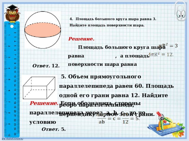  4.  Площадь большого круга шара равна 3. Найдите площадь поверхности шара.       Решение.   Площадь большого круга шара равна , а площадь поверхности шара равна   Ответ. 12.  5. Объем прямоугольного параллелепипеда равен 60. Площадь одной его грани равна 12. Найдите ребро параллелепипеда, перпендикулярное этой грани.    Решение. Если обозначить стороны параллелепипеда через a, b, c, то по условию  Ответ. 5 . 