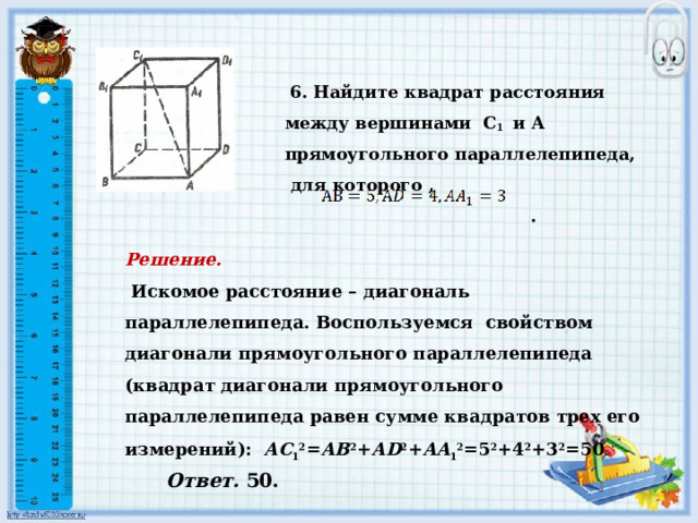   6. Найдите квадрат расстояния между вершинами С 1 и А прямоугольного параллелепипеда, для которого ,    .         Решение.    Искомое расстояние – диагональ параллелепипеда. Воспользуемся свойством диагонали прямоугольного параллелепипеда (квадрат диагонали прямоугольного параллелепипеда равен сумме квадратов трех его измерений): АС 1 2 = АВ 2 + АD 2 + AA 1 2 =5 2 +4 2 +3 2 =50 .       Ответ. 50. 