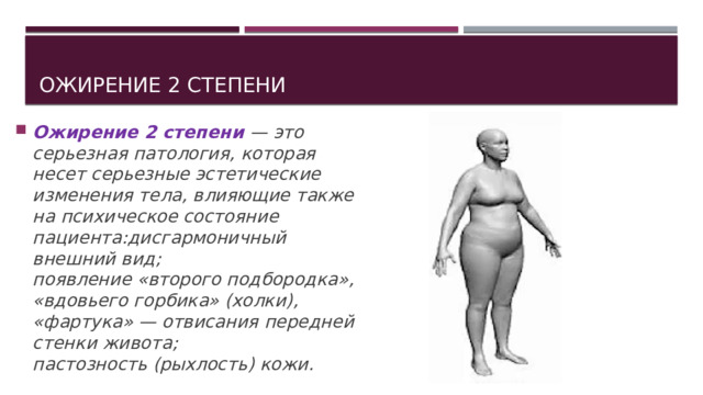 Ожирение 2 степени Ожирение 2 степени — это серьезная патология, которая несет серьезные эстетические изменения тела, влияющие также на психическое состояние пациента:дисгармоничный внешний вид;  появление «второго подбородка», «вдовьего горбика» (холки), «фартука» — отвисания передней стенки живота;  пастозность (рыхлость) кожи. 