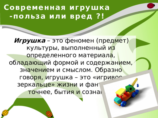 Cовременная игрушка -польза или вред ?!  Игрушка  – это феномен (предмет) культуры, выполненный из определенного материала, обладающий формой и содержанием, значением и смыслом. Образно говоря, игрушка – это «игривое зеркальце» жизни и фантазии, а точнее, бытия и сознания. 