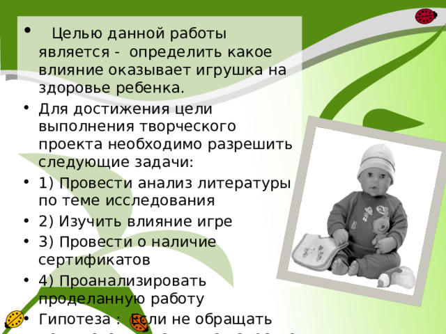  Целью данной работы является - определить какое влияние оказывает игрушка на здоровье ребенка. Для достижения цели выполнения творческого проекта необходимо разрешить следующие задачи: 1) Провести анализ литературы по теме исследования 2) Изучить влияние игре 3) Провести о наличие сертификатов 4) Проанализировать проделанную работу Гипотеза : Если не обращать должного внимания на качество и безопасность игрушек, это может привести к отклонению в здоровье ребенка. 