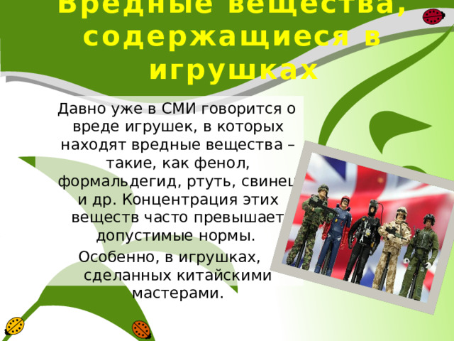 Вредные вещества, содержащиеся в игрушках  Давно уже в СМИ говорится о вреде игрушек, в которых находят вредные вещества – такие, как фенол, формальдегид, ртуть, свинец и др. Концентрация этих веществ часто превышает допустимые нормы. Особенно, в игрушках, сделанных китайскими мастерами. 