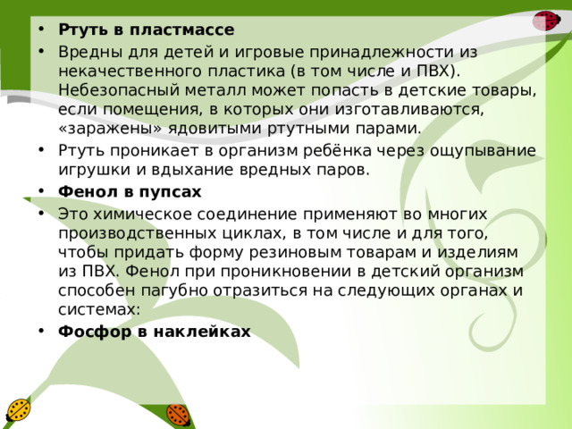 Ртуть в пластмассе Вредны для детей и игровые принадлежности из некачественного пластика (в том числе и ПВХ). Небезопасный металл может попасть в детские товары, если помещения, в которых они изготавливаются, «заражены» ядовитыми ртутными парами. Ртуть проникает в организм ребёнка через ощупывание игрушки и вдыхание вредных паров. Фенол в пупсах Это химическое соединение применяют во многих производственных циклах, в том числе и для того, чтобы придать форму резиновым товарам и изделиям из ПВХ. Фенол при проникновении в детский организм способен пагубно отразиться на следующих органах и системах: Фосфор в наклейках 