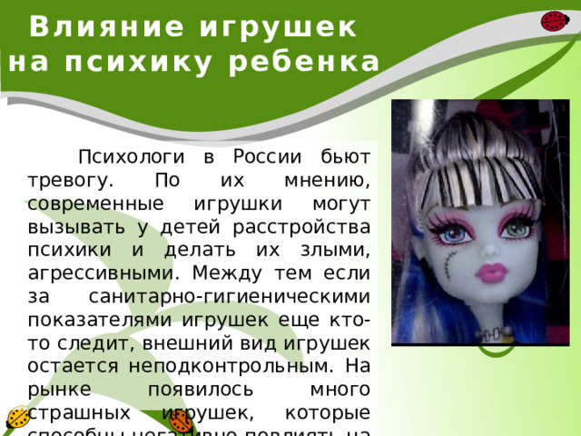 Влияние игрушек на психику ребенка  Психологи в России бьют тревогу. По их мнению, современные игрушки могут вызывать у детей расстройства психики и делать их злыми, агрессивными. Между тем если за санитарно-гигиеническими показателями игрушек еще кто-то следит, внешний вид игрушек остается неподконтрольным. На рынке появилось много страшных игрушек, которые способны негативно повлиять на характер и психику ребенка. 