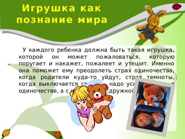 Игрушка как познание мира  У каждого ребенка должна быть такая игрушка, которой он может пожаловаться, которую поругает и накажет, пожалеет и утешит. Именно она поможет ему преодолеть страх одиночества, когда родители куда-то уйдут, страх темноты, когда выключается свет и – надо уснуть, но не в одиночестве, а с игрушкой-подружкой. 