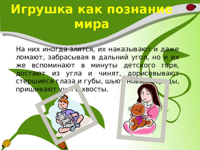 Игрушка как познание мира  На них иногда злятся, их наказывают и даже ломают, забрасывая в дальний угол, но и их же вспоминают в минуты детского горя, достают из угла и чинят, дорисовывают стершиеся глаза и губы, шьют новые наряды, пришивают уши и хвосты. 