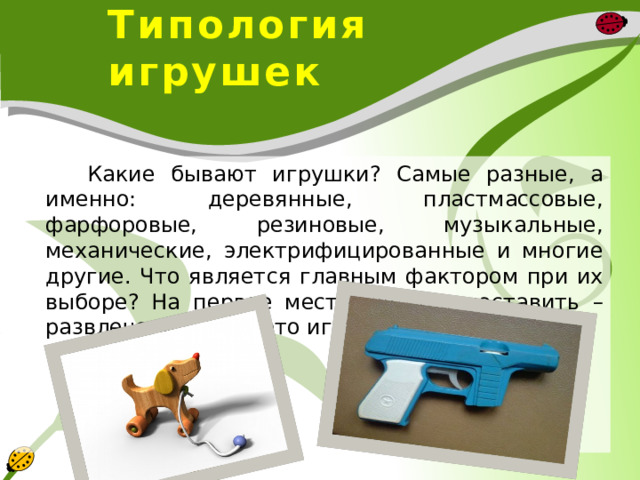  Типология игрушек  Какие бывают игрушки? Самые разные, а именно: деревянные, пластмассовые, фарфоровые, резиновые, музыкальные, механические, электрифицированные и многие другие. Что является главным фактором при их выборе? На первое место хочется поставить – развлечение, ведь это игрушка, игра, забава. 
