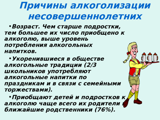 Причины алкоголизации несовершеннолетних   Возраст. Чем старше подростки, тем большее их число приобщено к алкоголю, выше уровень потребления алкогольных напитков. Укоренившиеся в обществе алкогольные традиции (2/3 школьников употребляют алкогольные напитки по праздникам и в связи с семейными торжествами). Приобщают детей и подростков к алкоголю чаще всего их родители и ближайшие родственники (76%). 