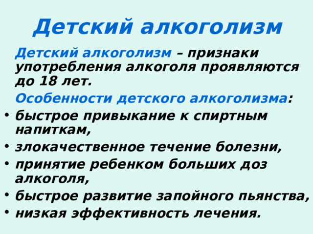 Детский алкоголизм  Детский алкоголизм – признаки употребления алкоголя проявляются до 18 лет.  Особенности детского алкоголизма : быстрое привыкание к спиртным напиткам, злокачественное течение болезни, принятие ребенком больших доз алкоголя, быстрое развитие запойного пьянства, низкая эффективность лечения. 
