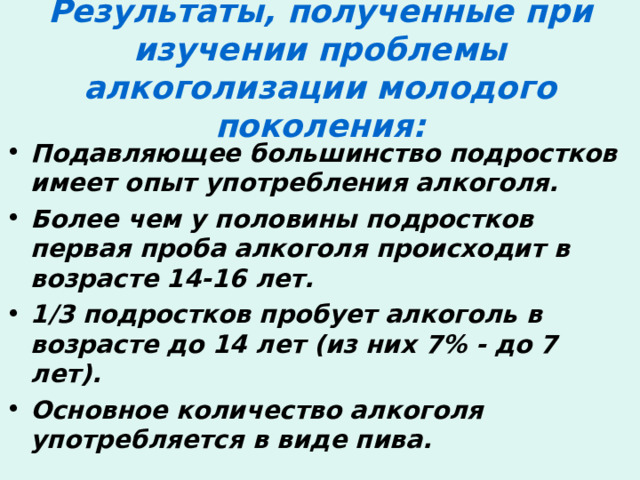 Результаты, полученные при изучении проблемы алкоголизации молодого поколения: Подавляющее большинство подростков имеет опыт употребления алкоголя. Более чем у половины подростков первая проба алкоголя происходит в возрасте 14-16 лет. 1/3 подростков пробует алкоголь в возрасте до 14 лет (из них 7% - до 7 лет). Основное количество алкоголя употребляется в виде пива. 