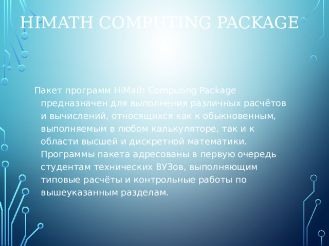 HiMath Computing Package Пакет программ HiMath Computing Package предназначен для выполнения различных расчётов и вычислений, относящихся как к обыкновенным, выполняемым в любом калькуляторе, так и к области высшей и дискретной математики. Программы пакета адресованы в первую очередь студентам технических ВУЗов, выполняющим типовые расчёты и контрольные работы по вышеуказанным разделам. 