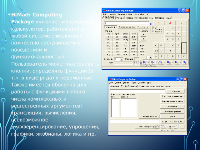 HiMath Computing Package  включает мощнейший калькулятор, работающий в любой системе счисления с полностью настраиваемым поведением и функциональностью. Пользователь может настраивать кнопки, определять функции (в т.ч. в виде ряда) и переменные. Также имеется оболочка для работы с функциями любого числа комплексных и вещественных аргументов: трансляция, вычисления, всевозможное дифференцирование, упрощения, графики, якобианы, логика и пр. 