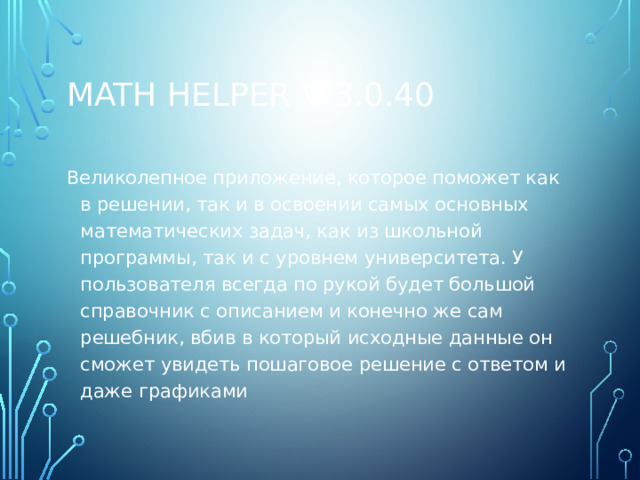 Math Helper v 3.0.40 Великолепное приложение, которое поможет как в решении, так и в освоении самых основных математических задач, как из школьной программы, так и с уровнем университета. У пользователя всегда по рукой будет большой справочник с описанием и конечно же сам решебник, вбив в который исходные данные он сможет увидеть пошаговое решение с ответом и даже графиками 