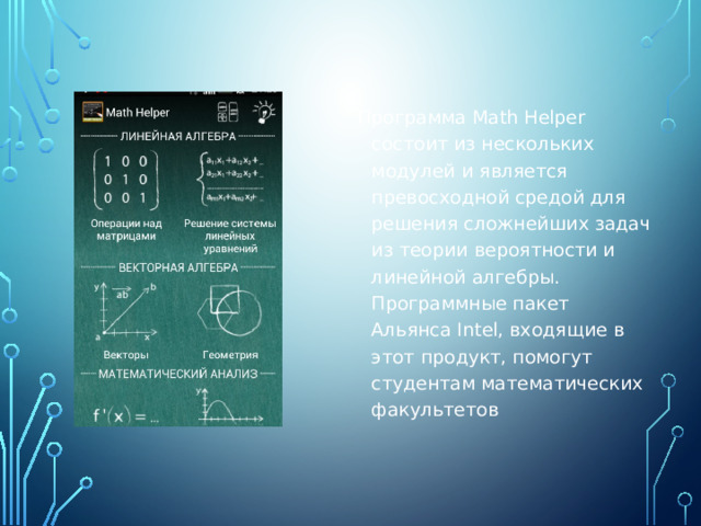 Программа Math Helper состоит из нескольких модулей и является превосходной средой для решения сложнейших задач из теории вероятности и линейной алгебры. Программные пакет Альянса Intel, входящие в этот продукт, помогут студентам математических факультетов 