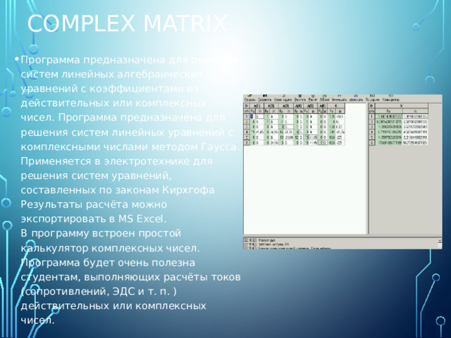 Complex Matrix Программа предназначена для решения систем линейных алгебраических уравнений с коэффициентами из действительных или комплексных чисел. Программа предназначена для решения систем линейных уравнений с комплексными числами методом Гаусса. Применяется в электротехнике для решения систем уравнений, составленных по законам Кирхгофа  Результаты расчёта можно экспортировать в MS Excel.  В программу встроен простой калькулятор комплексных чисел.   Программа будет очень полезна студентам, выполняющих расчёты токов (сопротивлений, ЭДС и т. п. ) действительных или комплексных чисел. 