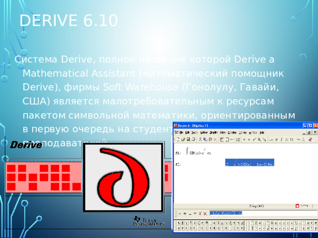 Derive 6.10 Система Derive, полное название которой Derive a Mathematical Assistant (математический помощник Derive), фирмы Soft Warehouse (Гонолулу, Гавайи, США) является малотребовательным к ресурсам пакетом символьной математики, ориентированным в первую очередь на студентов и школьных преподавателей.  